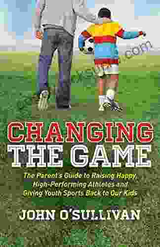 Changing the Game: The Parent s Guide to Raising Happy High Performing Athletes and Giving Youth Sports Back to Our Kids